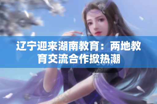 辽宁迎来湖南教育：两地教育交流合作掀热潮