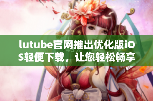 lutube官网推出优化版iOS轻便下载，让您轻松畅享视频乐趣