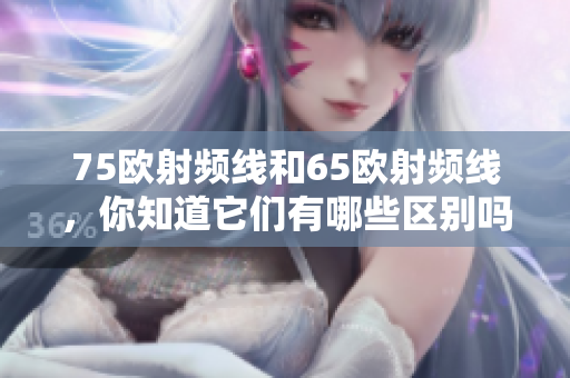 75欧射频线和65欧射频线，你知道它们有哪些区别吗？