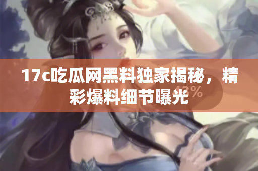 17c吃瓜网黑料独家揭秘，精彩爆料细节曝光