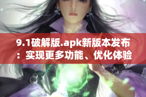 9.1破解版.apk新版本发布：实现更多功能、优化体验