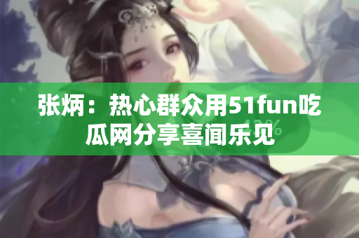 张炳：热心群众用51fun吃瓜网分享喜闻乐见