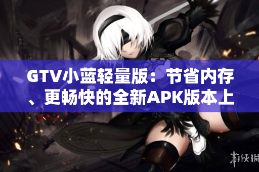 GTV小蓝轻量版：节省内存、更畅快的全新APK版本上线！