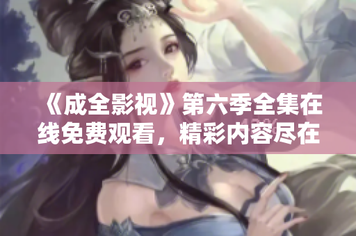 《成全影视》第六季全集在线免费观看，精彩内容尽在成全影视平台