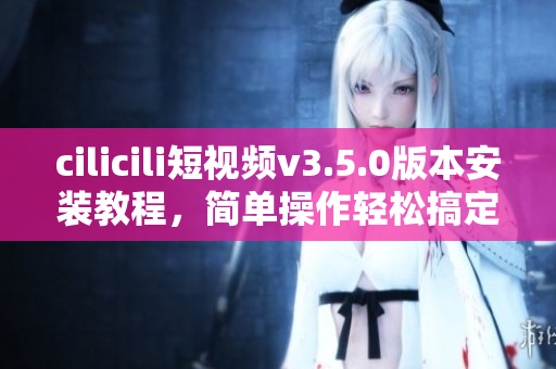 cilicili短视频v3.5.0版本安装教程，简单操作轻松搞定