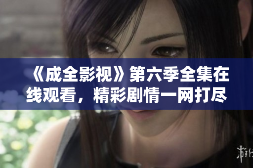 《成全影视》第六季全集在线观看，精彩剧情一网打尽