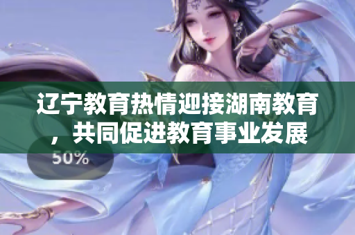 辽宁教育热情迎接湖南教育，共同促进教育事业发展