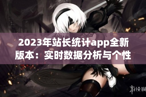 2023年站长统计app全新版本：实时数据分析与个性化定制功能升级