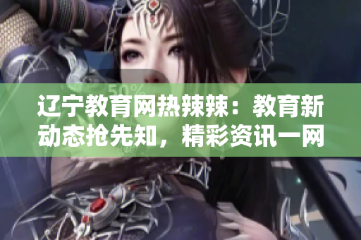 辽宁教育网热辣辣：教育新动态抢先知，精彩资讯一网打尽