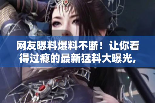 网友曝料爆料不断！让你看得过瘾的最新猛料大曝光, 尽在吃瓜网