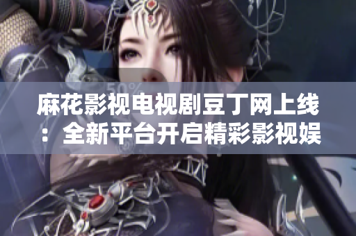 麻花影视电视剧豆丁网上线：全新平台开启精彩影视娱乐新时代