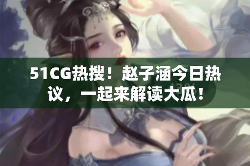 51CG热搜！赵子涵今日热议，一起来解读大瓜！