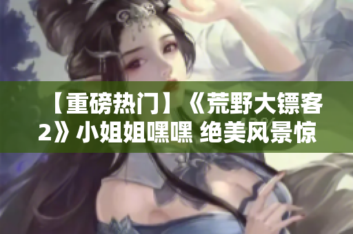【重磅热门】《荒野大镖客2》小姐姐嘿嘿 绝美风景惊艳开局