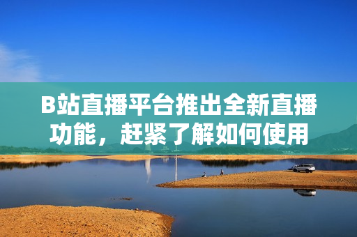 B站直播平台推出全新直播功能，赶紧了解如何使用