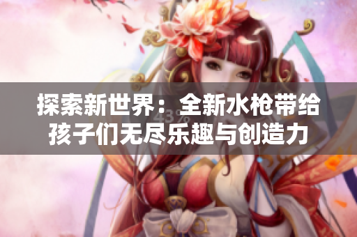 探索新世界：全新水枪带给孩子们无尽乐趣与创造力