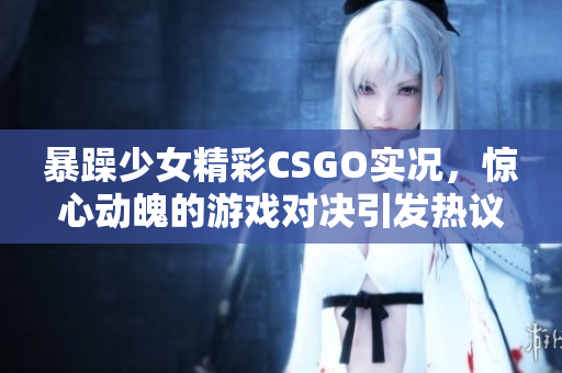 暴躁少女精彩CSGO实况，惊心动魄的游戏对决引发热议