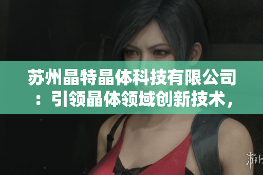 苏州晶特晶体科技有限公司：引领晶体领域创新技术，探索智能科技未来