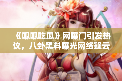 《呱呱吃瓜》网曝门引发热议，八卦黑料曝光网络疑云难解
