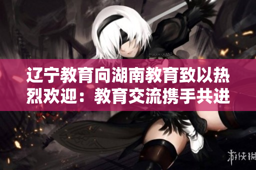 辽宁教育向湖南教育致以热烈欢迎：教育交流携手共进，共铸教育发展新篇章