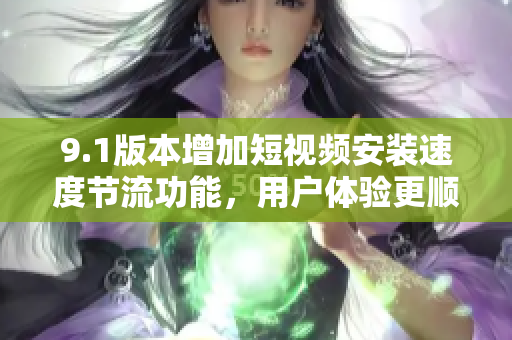 9.1版本增加短视频安装速度节流功能，用户体验更顺畅