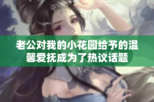 老公对我的小花园给予的温馨爱抚成为了热议话题