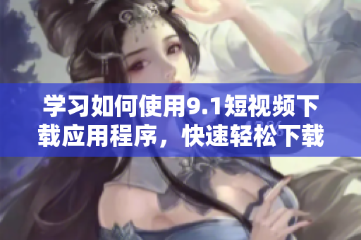 学习如何使用9.1短视频下载应用程序，快速轻松下载并保存视频