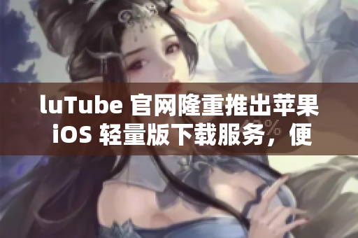 luTube 官网隆重推出苹果 iOS 轻量版下载服务，便捷快速的流媒体观看体验！