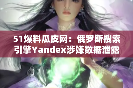 51爆料瓜皮网：俄罗斯搜索引擎Yandex涉嫌数据泄露事件曝光