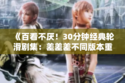 《百看不厌！30分钟经典轮滑剧集：差差差不同版本重现》