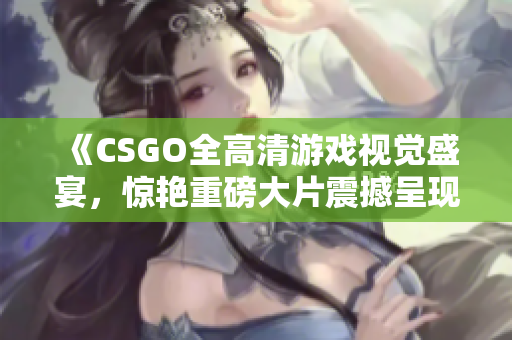 《CSGO全高清游戏视觉盛宴，惊艳重磅大片震撼呈现》