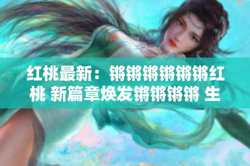 红桃最新：锵锵锵锵锵锵红桃 新篇章焕发锵锵锵锵 生动精彩章节焕锵 锵红桃