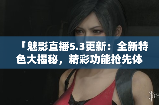 「魅影直播5.3更新：全新特色大揭秘，精彩功能抢先体验！」