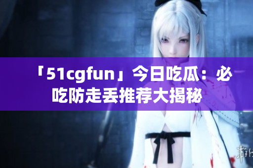 「51cgfun」今日吃瓜：必吃防走丢推荐大揭秘