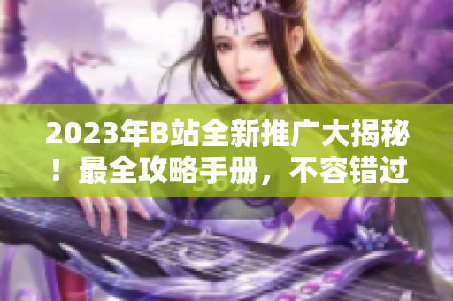 2023年B站全新推广大揭秘！最全攻略手册，不容错过
