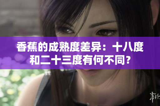香蕉的成熟度差异：十八度和二十三度有何不同？