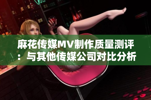 麻花传媒MV制作质量测评：与其他传媒公司对比分析