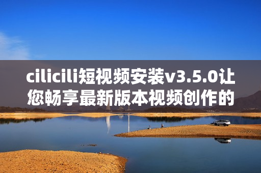 cilicili短视频安装v3.5.0让您畅享最新版本视频创作的乐趣