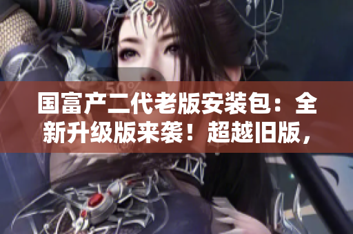 国富产二代老版安装包：全新升级版来袭！超越旧版，全新体验尽在其中