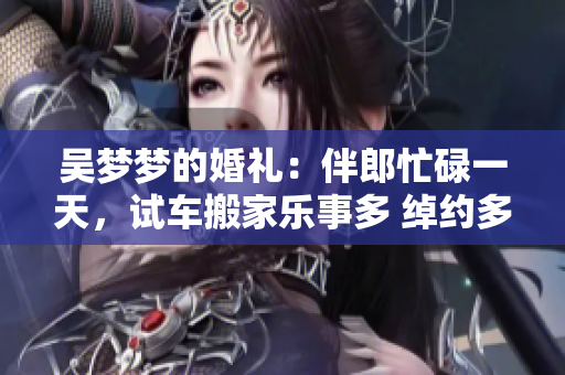 吴梦梦的婚礼：伴郎忙碌一天，试车搬家乐事多 绰约多姿，结果令人期待