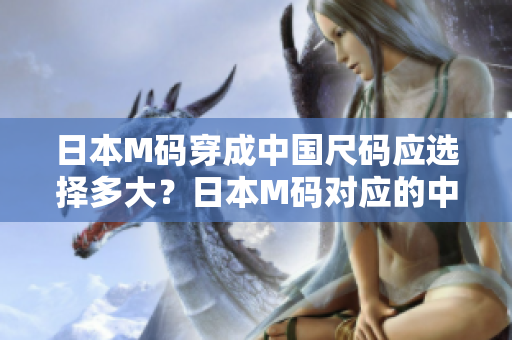 日本M码穿成中国尺码应选择多大？日本M码对应的中国尺码是多少？大小对照表，一目了然！