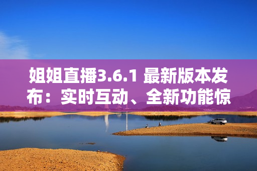 姐姐直播3.6.1 最新版本发布：实时互动、全新功能惊喜揭秘