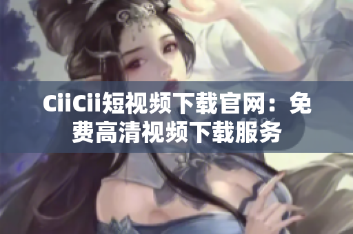 CiiCii短视频下载官网：免费高清视频下载服务