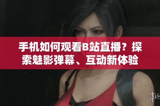 手机如何观看B站直播？探索魅影弹幕、互动新体验