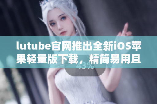 lutube官网推出全新iOS苹果轻量版下载，精简易用且兼具强大功能