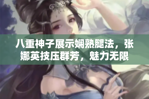 八重神子展示娴熟腿法，张娜英技压群芳，魅力无限