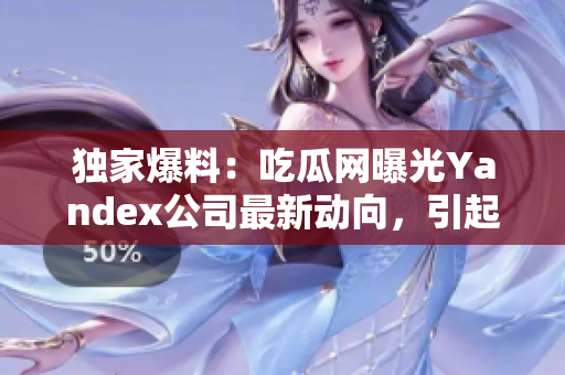 独家爆料：吃瓜网曝光Yandex公司最新动向，引起行业瞩目