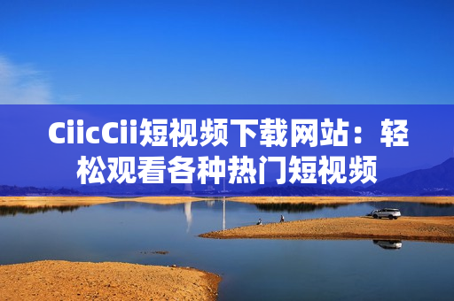 CiicCii短视频下载网站：轻松观看各种热门短视频