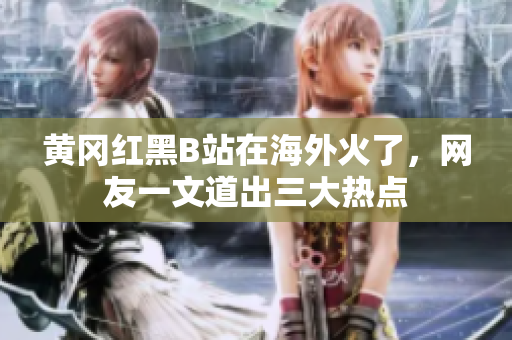 黄冈红黑B站在海外火了，网友一文道出三大热点