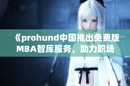 《prohund中国推出免费版MBA智库服务，助力职场精英提升管理水平》