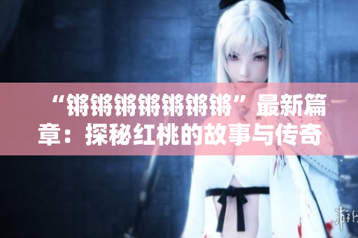 “锵锵锵锵锵锵锵”最新篇章：探秘红桃的故事与传奇